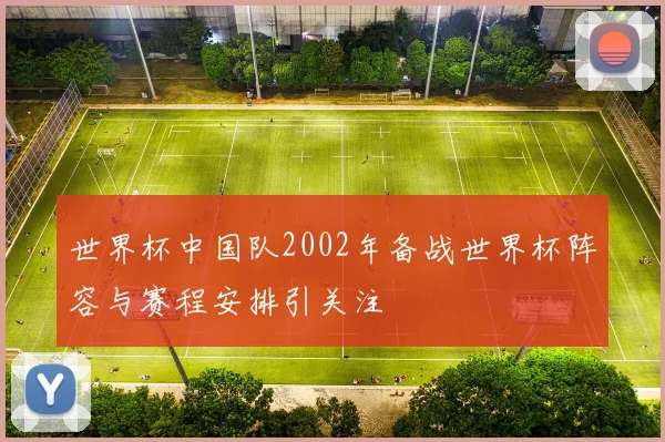 世界杯中国队2002年备战世界杯阵容与赛程安排引关注