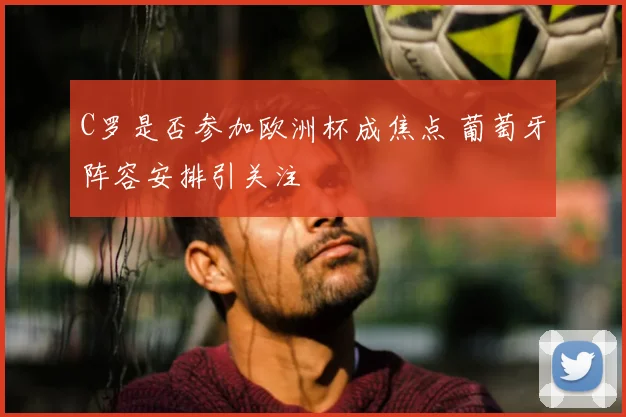 C罗是否参加欧洲杯成焦点 葡萄牙阵容安排引关注