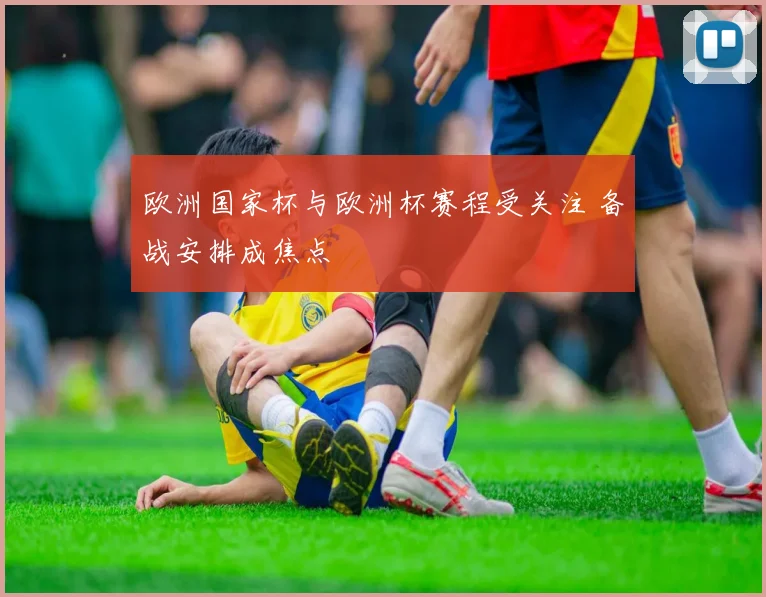欧洲国家杯与欧洲杯赛程受关注 备战安排成焦点