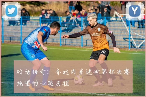 对话传奇:齐达内亲述世界杯决赛绝唱的心路历程
