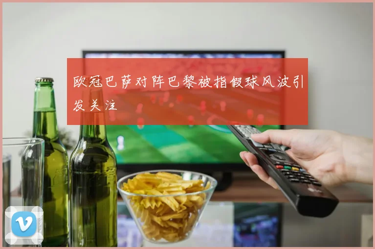 欧冠巴萨对阵巴黎被指假球风波引发关注