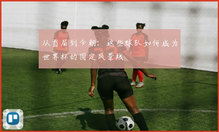 从首届到今朝：这些球队如何成为世界杯的固定风景线