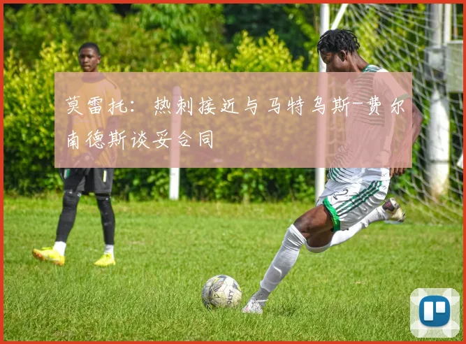 莫雷托：热刺接近与马特乌斯-费尔南德斯谈妥合同