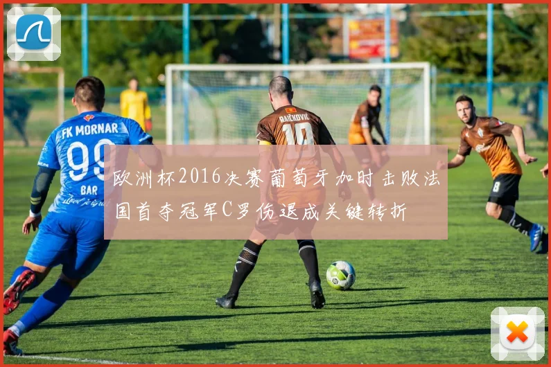 欧洲杯2016决赛葡萄牙加时击败法国首夺冠军C罗伤退成关键转折