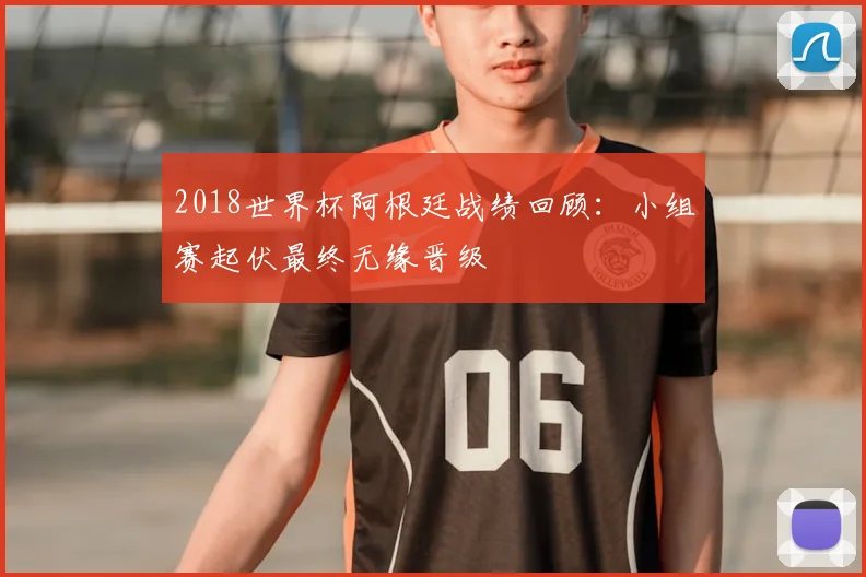 2018世界杯阿根廷战绩回顾：小组赛起伏最终无缘晋级