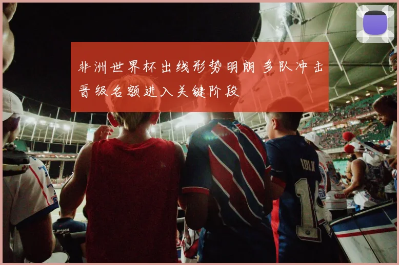 非洲世界杯出线形势明朗 多队冲击晋级名额进入关键阶段