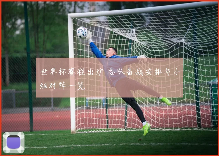 世界杯赛程出炉 各队备战安排与小组对阵一览
