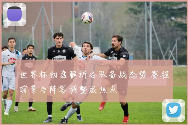 世界杯初盘解析各队备战态势 赛程前景与阵容调整成焦点