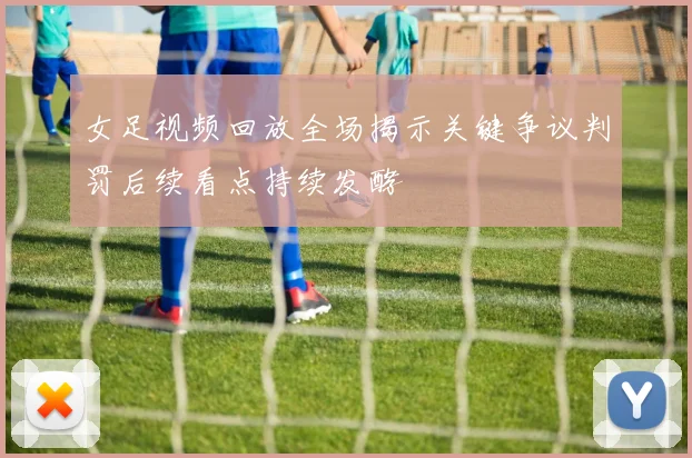 女足视频回放全场揭示关键争议判罚后续看点持续发酵