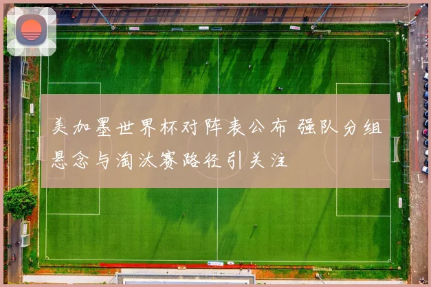 美加墨世界杯对阵表公布 强队分组悬念与淘汰赛路径引关注