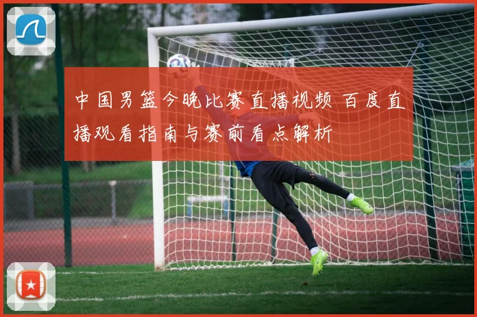 中国男篮今晚比赛直播视频 百度直播观看指南与赛前看点解析