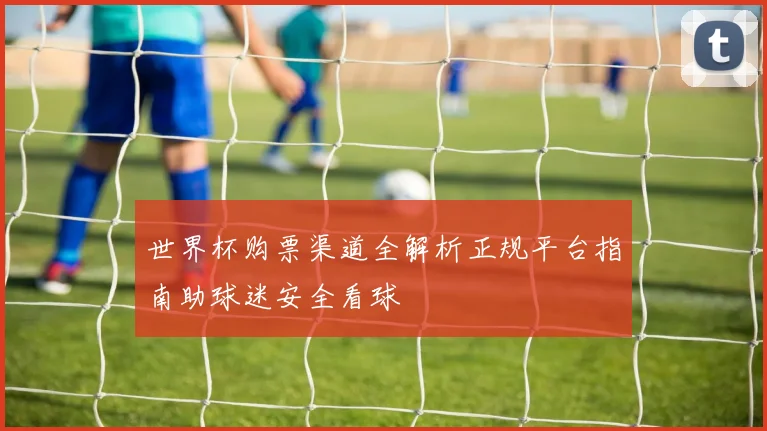 世界杯购票渠道全解析正规平台指南助球迷安全看球