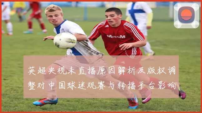 英超央视未直播原因解析及版权调整对中国球迷观赛与转播平台影响