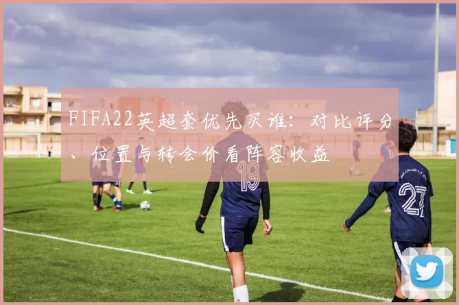 FIFA22英超套优先买谁：对比评分、位置与转会价看阵容收益
