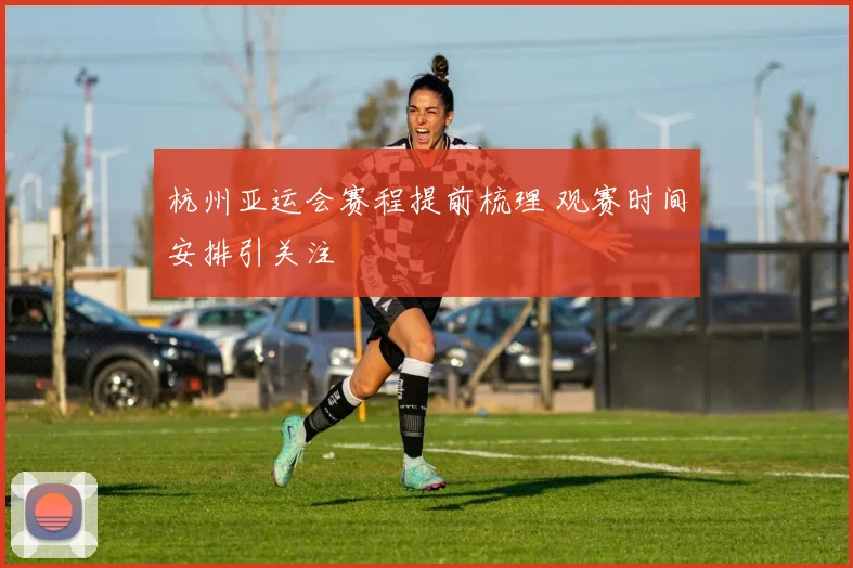 杭州亚运会赛程提前梳理 观赛时间安排引关注