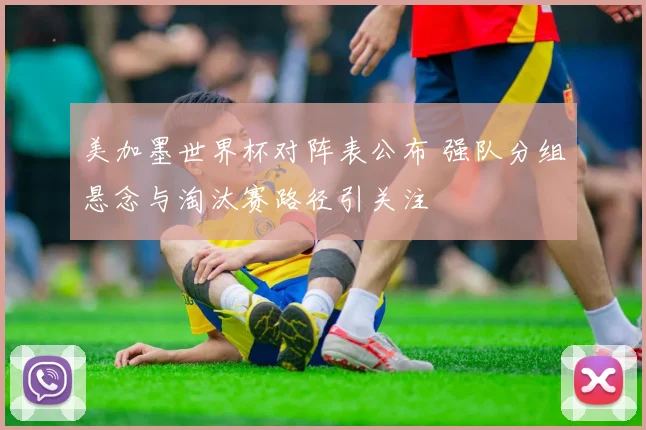 美加墨世界杯对阵表公布 强队分组悬念与淘汰赛路径引关注