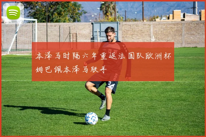 本泽马时隔六年重返法国队欧洲杯姆巴佩本泽马联手