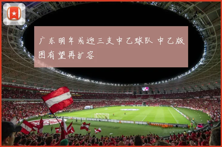 广东明年或迎三支中乙球队 中乙版图有望再扩容