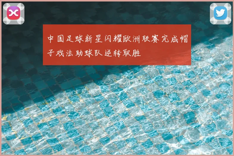 中国足球新星闪耀欧洲联赛完成帽子戏法助球队逆转取胜