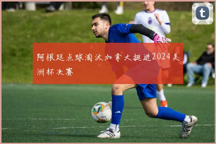 阿根廷点球淘汰加拿大挺进2024美洲杯决赛