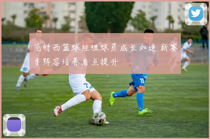 范特西篮球经理球员成长加速 新赛季阵容培养看点提升