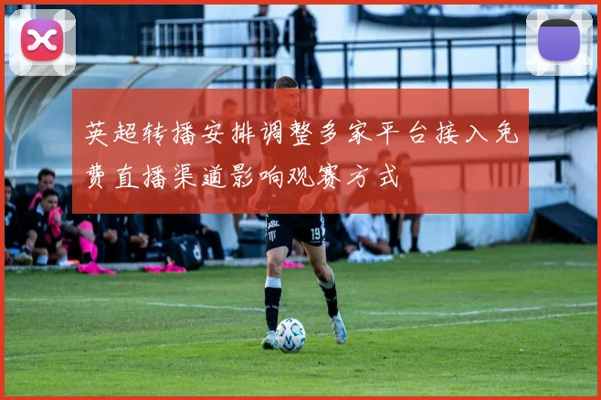 英超转播安排调整多家平台接入免费直播渠道影响观赛方式