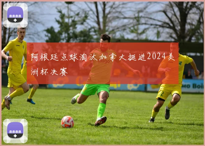 阿根廷点球淘汰加拿大挺进2024美洲杯决赛