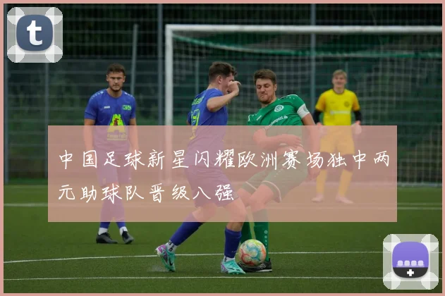 中国足球新星闪耀欧洲赛场独中两元助球队晋级八强