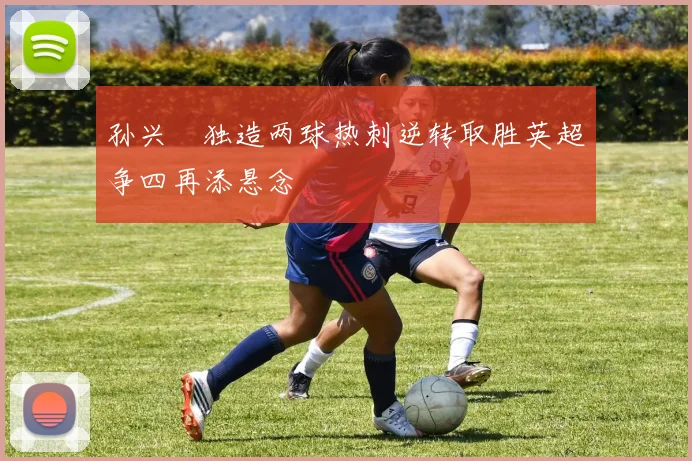 孙兴慜独造两球热刺逆转取胜英超争四再添悬念