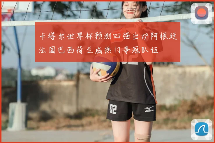 卡塔尔世界杯预测四强出炉阿根廷法国巴西荷兰成热门争冠队伍