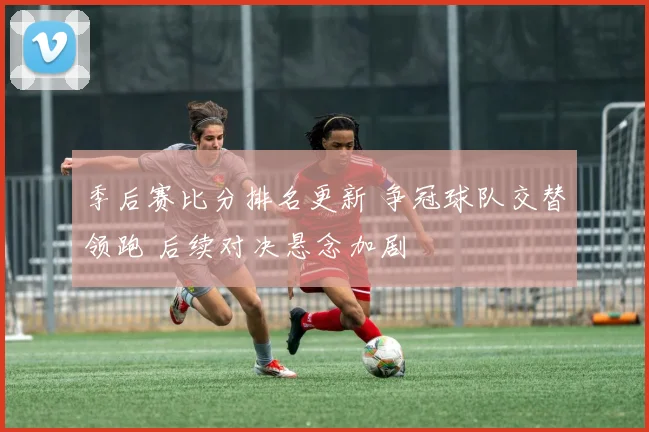 季后赛比分排名更新 争冠球队交替领跑 后续对决悬念加剧