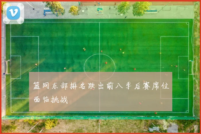 篮网东部排名跌出前八季后赛席位面临挑战