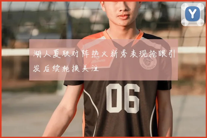 湖人夏联对阵热火新秀表现抢眼引发后续轮换关注