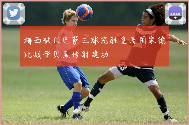 梅西破门巴萨三球完胜皇马国家德比战登贝莱传射建功