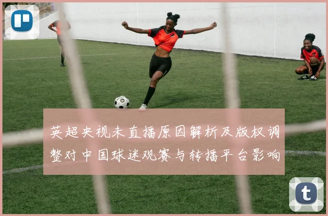 英超央视未直播原因解析及版权调整对中国球迷观赛与转播平台影响