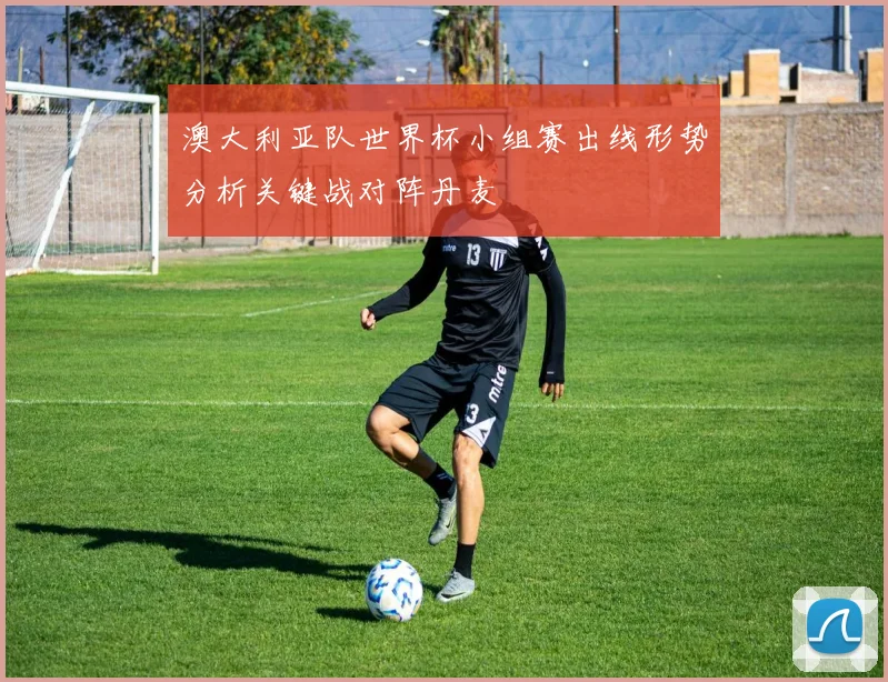 澳大利亚队世界杯小组赛出线形势分析关键战对阵丹麦