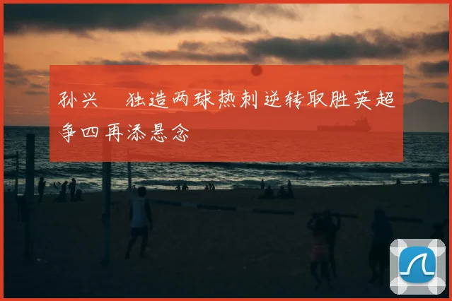 孙兴慜独造两球热刺逆转取胜英超争四再添悬念
