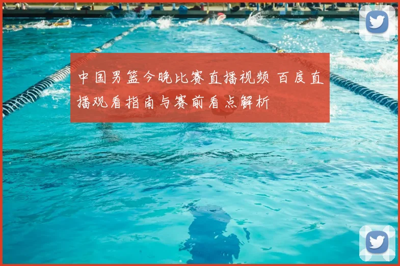 中国男篮今晚比赛直播视频 百度直播观看指南与赛前看点解析