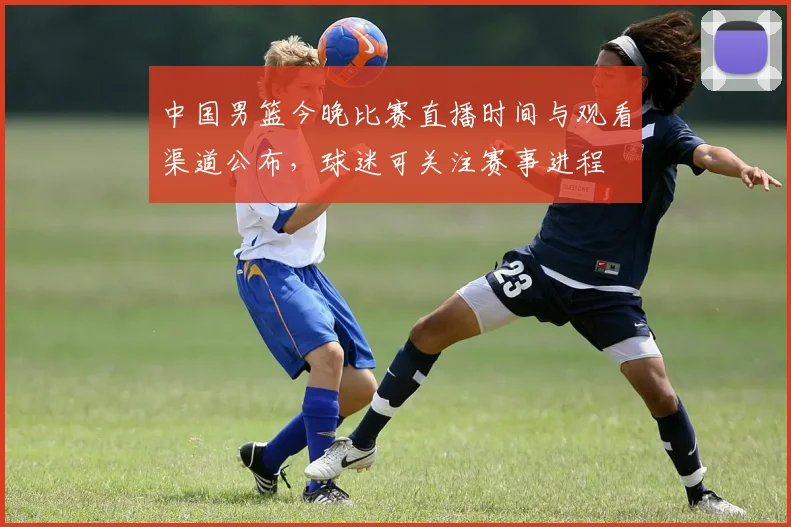 中国男篮今晚比赛直播时间与观看渠道公布，球迷可关注赛事进程